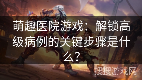 萌趣医院游戏：解锁高级病例的关键步骤是什么？