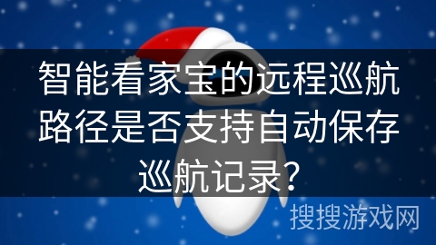 智能看家宝的远程巡航路径是否支持自动保存巡航记录? 智能看家宝的远程巡航路径是否支持自动保存巡航记录?