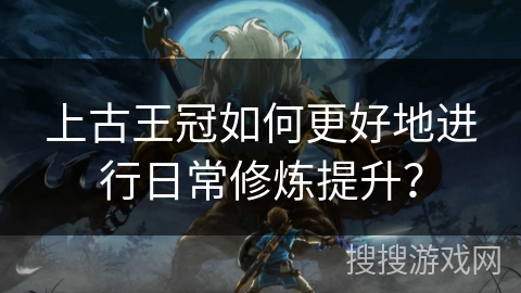 上古王冠如何更好地进行日常修炼提升？