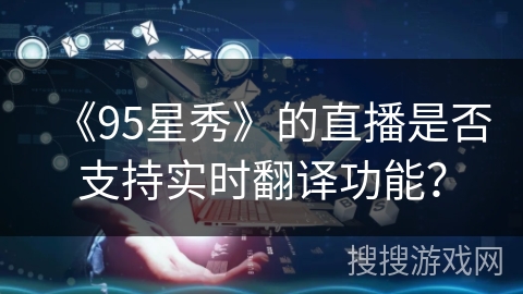 《95星秀》的直播是否支持实时翻译功能? 《95星秀》的直播是否支持实时翻译功能?