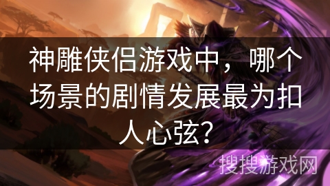 神雕侠侣游戏中,哪个场景的剧情发展最为扣人心弦? 神雕侠侣游戏中,哪个场景的剧情发展最为扣人心弦?