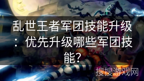 乱世王者军团技能升级:优先升级哪些军团技能? 乱世王者军团技能升级:优先升级哪些军团技能?