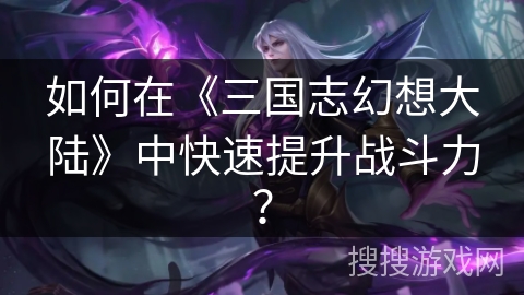 如何在《三国志幻想大陆》中快速提升战斗力? 如何在《三国志幻想大陆》中快速提升战斗力?