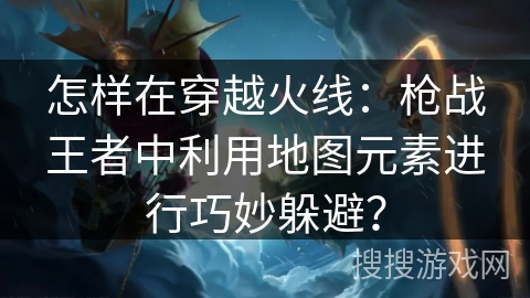 怎样在穿越火线:枪战王者中利用地图元素进行巧妙躲避? 怎样在穿越火线:枪战王者中利用地图元素进行巧妙躲避?