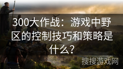 300大作战:游戏中野区的控制技巧和策略是什么? 300大作战:游戏中野区的控制技巧和策略是什么?