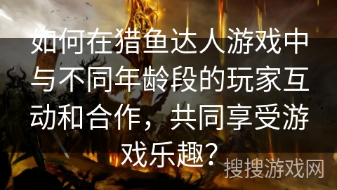 如何在猎鱼达人游戏中与不同年龄段的玩家互动和合作,共同享受游戏乐趣? 如何在猎鱼达人游戏中与不同年龄段的玩家互动和合作,共同享受游戏乐趣?