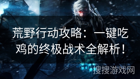 荒野行动攻略:一键吃鸡的终极战术全解析! 荒野行动攻略:一键吃鸡的终极战术全解析!