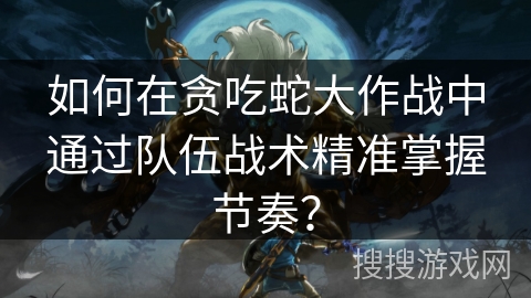 如何在贪吃蛇大作战中通过队伍战术精准掌握节奏? 如何在贪吃蛇大作战中通过队伍战术精准掌握节奏?