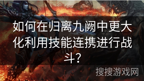 如何在归离九阙中更大化利用技能连携进行战斗？