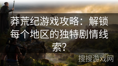 莽荒纪游戏攻略:解锁每个地区的独特剧情线索? 莽荒纪游戏攻略:解锁每个地区的独特剧情线索?
