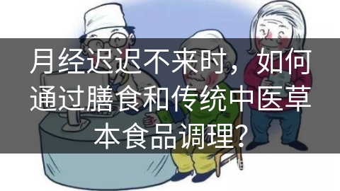 月经迟迟不来时，如何通过膳食和传统中医草本食品调理？