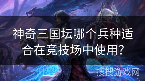 神奇三国坛哪个兵种适合在竞技场中使用？