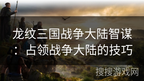 龙纹三国战争大陆智谋:占领战争大陆的技巧 龙纹三国战争大陆智谋:占领战争大陆的技巧