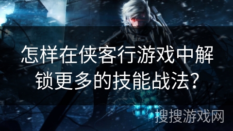 怎样在侠客行游戏中解锁更多的技能战法? 怎样在侠客行游戏中解锁更多的技能战法?