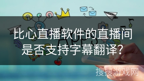 比心直播软件的直播间是否支持字幕翻译？