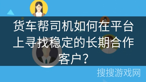 货车帮司机如何在平台上寻找稳定的长期合作客户？