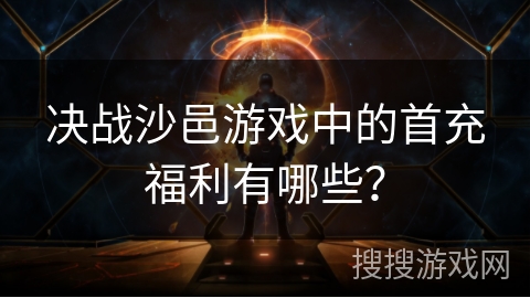 决战沙邑游戏中的首充福利有哪些？