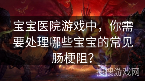宝宝医院游戏中，你需要处理哪些宝宝的常见肠梗阻？