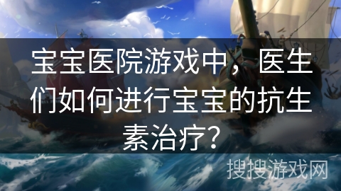 宝宝医院游戏中，医生们如何进行宝宝的抗生素治疗？