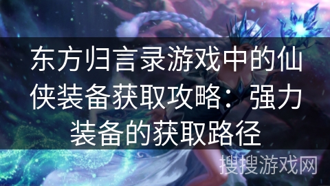 东方归言录游戏中的仙侠装备获取攻略:强力装备的获取路径 东方归言录游戏中的仙侠装备获取攻略:强力装备的获取路径