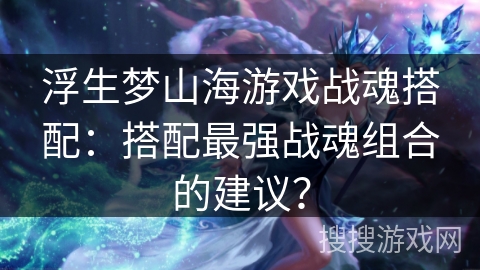 浮生梦山海游戏战魂搭配：搭配最强战魂组合的建议？