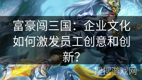 富豪闯三国:企业文化如何激发员工创意和创新? 富豪闯三国:企业文化如何激发员工创意和创新?