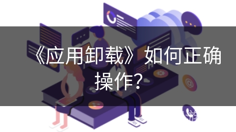 《应用卸载》如何正确操作? 《应用卸载》如何正确操作?