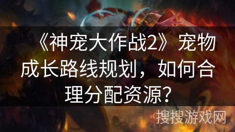 《神宠大作战2》宠物成长路线规划,如何合理分配资源? 《神宠大作战2》宠物成长路线规划,如何合理分配资源?