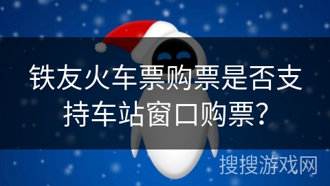 铁友火车票购票是否支持车站窗口购票? 铁友火车票购票是否支持车站窗口购票?