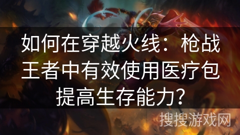 如何在穿越火线:枪战王者中有效使用医疗包提高生存能力? 如何在穿越火线:枪战王者中有效使用医疗包提高生存能力?