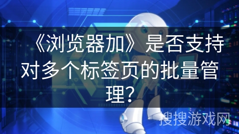 《浏览器加》是否支持对多个标签页的批量管理? 《浏览器加》是否支持对多个标签页的批量管理?