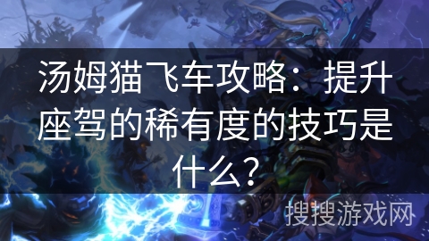 汤姆猫飞车攻略:提升座驾的稀有度的技巧是什么? 汤姆猫飞车攻略:提升座驾的稀有度的技巧是什么?