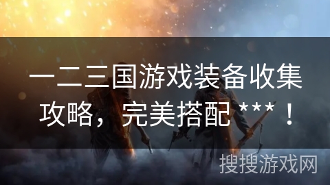 一二三国游戏装备收集攻略,完美搭配 *** ! 一二三国游戏装备收集攻略,完美搭配 *** !