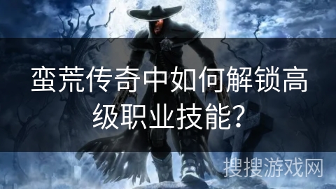 蛮荒传奇中如何解锁高级职业技能? 蛮荒传奇中如何解锁高级职业技能?