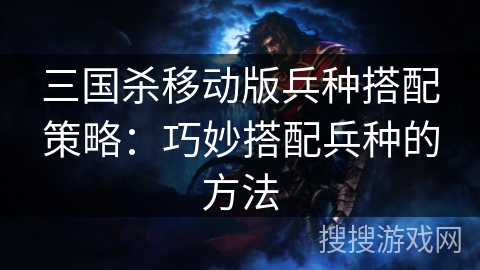 三国杀移动版兵种搭配策略：巧妙搭配兵种的方法