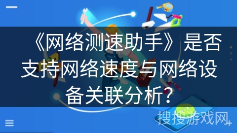 《网络测速助手》是否支持网络速度与网络设备关联分析? 《网络测速助手》是否支持网络速度与网络设备关联分析?