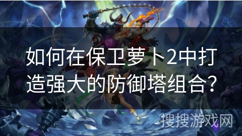 如何在保卫萝卜2中打造强大的防御塔组合? 如何在保卫萝卜2中打造强大的防御塔组合?