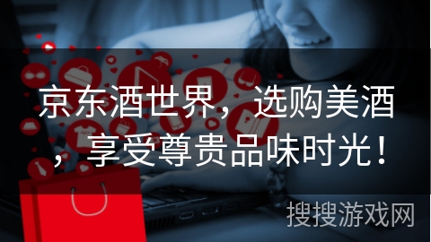 京东酒世界，选购美酒，享受尊贵品味时光！