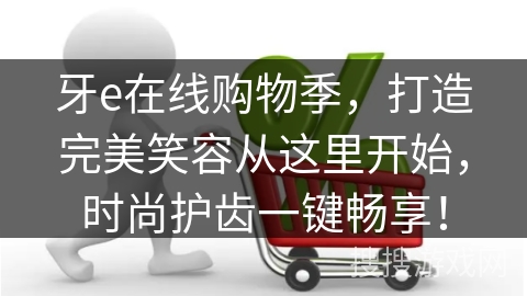 牙e在线购物季，打造完美笑容从这里开始，时尚护齿一键畅享！