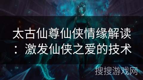 太古仙尊仙侠情缘解读：激发仙侠之爱的技术