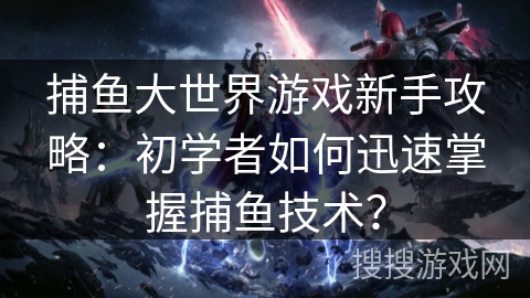 捕鱼大世界游戏新手攻略：初学者如何迅速掌握捕鱼技术？