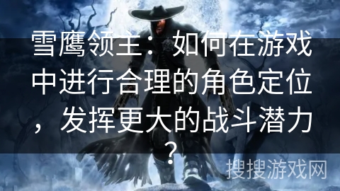 雪鹰领主：如何在游戏中进行合理的角色定位，发挥更大的战斗潜力？