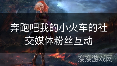 奔跑吧我的小火车的社交媒体粉丝互动