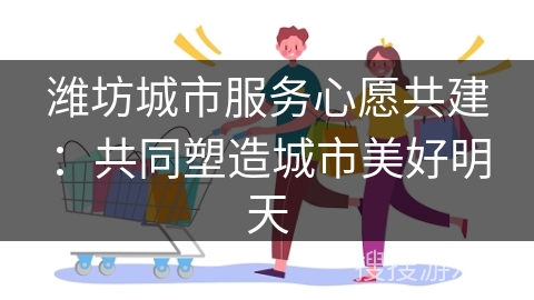 潍坊城市服务心愿共建：共同塑造城市美好明天