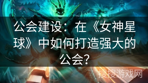 公会建设：在《女神星球》中如何打造强大的公会？