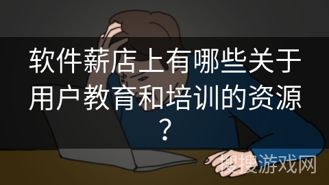 软件薪店上有哪些关于用户教育和培训的资源？