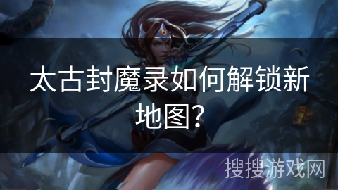 太古封魔录如何解锁新地图？