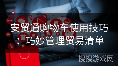 安贸通购物车使用技巧:巧妙管理贸易清单 安贸通购物车使用技巧:巧妙管理贸易清单