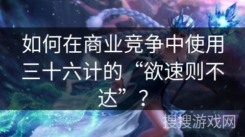 如何在商业竞争中使用三十六计的“欲速则不达”？