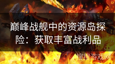 巅峰战舰中的资源岛探险:获取丰富战利品 巅峰战舰中的资源岛探险:获取丰富战利品